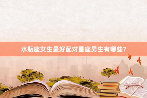 水瓶座女生最好配对星座男生有哪些？