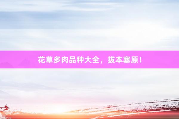 花草多肉品种大全，拔本塞原！