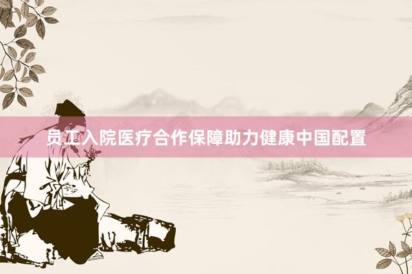 员工入院医疗合作保障助力健康中国配置